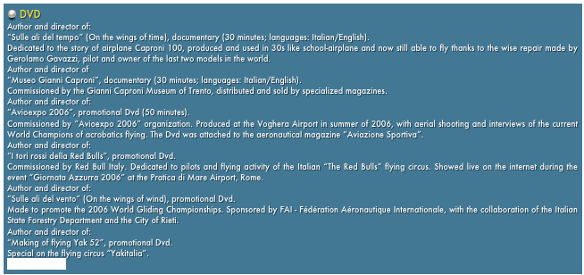  DVD
Author and director of:
“Sulle ali del tempo” (On the wings of time), documentary (30 minutes; languages: Italian/English).
Dedicated to the story of airplane Caproni 100, produced and used in 30s like school-airplane and now still able to fly thanks to the wise repair made by Gerolamo Gavazzi, pilot and owner of the last two models in the world.
Author and director of
“Museo Gianni Caproni”, documentary (30 minutes; languages: Italian/English).
Commissioned by the Gianni Caproni Museum of Trento, distributed and sold by specialized magazines.
Author and director of:
“Avioexpo 2006”, promotional Dvd (50 minutes).
Commissioned by “Avioexpo 2006” organization. Produced at the Voghera Airport in summer of 2006, with aerial shooting and interviews of the current World Champions of acrobatics flying. The Dvd was attached to the aeronautical magazine “Aviazione Sportiva”.
Author and director of:
“I tori rossi della Red Bulls”, promotional Dvd.
Commissioned by Red Bull Italy. Dedicated to pilots and flying activity of the Italian “The Red Bulls” flying circus. Showed live on the internet during the event “Giornata Azzurra 2006” at the Pratica di Mare Airport, Rome.
Author and director of:
“Sulle ali del vento” (On the wings of wind), promotional Dvd.
Made to promote the 2006 World Gliding Championships. Sponsored by FAI - Fédération Aéronautique Internationale, with the collaboration of the Italian State Forestry Department and the City of Rieti.
Author and director of:
“Making of flying Yak 52”, promotional Dvd.
Special on the flying circus “Yakitalia”.
www.yakitalia.it 