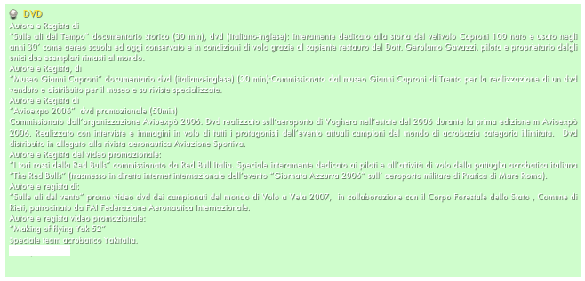   DVD
Autore e Regista di 
“Sulle ali del Tempo” documentario storico (30 min), dvd (Italiano-inglese): Interamente dedicato alla storia del velivolo Caproni 100 nato e usato negli anni 30’ come aereo scuola ed oggi conservato e in condizioni di volo grazie al sapiente restauro del Dott. Gerolamo Gavazzi, pilota e proprietario delgli unici due esemplari rimasti al mondo. 
Autore e Regista, di
“Museo Gianni Caproni” documentario dvd (italiano-inglese) (30 min):Commissionato dal museo Gianni Caproni di Trento per la realizzazione di un dvd venduto e distribuito per il museo e su riviste specializzate.   
Autore e Regista di 
“Avioexpo 2006”  dvd promozionale (50min)
Commissionato dall’organizzazione Avioexpò 2006. Dvd realizzato sull’aeroporto di Voghera nell’estate del 2006 durante la prima edizione m Avioexpò 2006. Realizzato con interviste e immagini in volo di tutti i protagonisti dell’evento attuali campioni del mondo di acrobazia categoria illimitata.  Dvd distribuito in allegato alla rivista aeronautica Aviazione Sportiva.
Autore e Regista del video promozionale:
“I tori rossi della Red Bulls” commissionato da Red Bull Italia. Speciale interamente dedicato ai piloti e all’attività di volo della pattuglia acrobatica italiana “The Red Bulls” (trasmesso in diretta internet internazionale dell’evento “Giornata Azzurra 2006” sull’ aeroporto militare di Pratica di Mare Roma).
Autore e regista di:
“Sulle ali del vento” promo video dvd dei campionati del mondo di Volo a Vela 2007,  in collaborazione con il Corpo Forestale dello Stato , Comune di Rieti, patrocinato da FAI Federazione Aeronautica Internazionale.
Autore e regista video promozionale:
“Making of flying Yak 52”
Speciale team acrobatico Yakitalia.
www.yakitalia.it  
