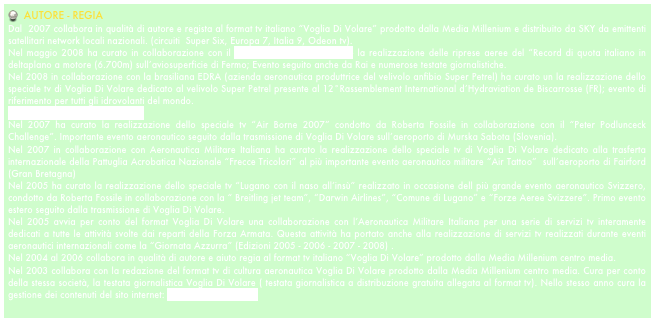   AUTORE - REGIA
Dal  2007 collabora in qualità di autore e regista al format tv italiano “Voglia Di Volare” prodotto dalla Media Millenium e distribuito da SKY da emittenti satellitari network locali nazionali. (circuiti  Super Six, Europa 7, Italia 9, Odeon tv). 
Nel maggio 2008 ha curato in collaborazione con il recordman Achille Cesarano la realizzazione delle riprese aeree del “Record di quota italiano in deltaplano a motore (6.700m) sull’aviosuperficie di Fermo; Evento seguito anche da Rai e numerose testate giornalistiche.
Nel 2008 in collaborazione con la brasiliana EDRA (azienda aeronautica produttrice del velivolo anfibio Super Petrel) ha curato un la realizzazione dello speciale tv di Voglia Di Volare dedicato al velivolo Super Petrel presente al 12°Rassemblement International d’Hydraviation de Biscarrosse (FR); evento di riferimento per tutti gli idrovolanti del mondo. 
www.hydravions-biscarrosse.com
Nel 2007 ha curato la realizzazione dello speciale tv “Air Borne 2007” condotto da Roberta Fossile in collaborazione con il “Peter Podlunceck Challenge”. Importante evento aeronautico seguito dalla trasmissione di Voglia Di Volare sull’aeroporto di Murska Sabota (Slovenia). 
Nel 2007 in collaborazione con Aeronautica Militare Italiana ha curato la realizzazione dello speciale tv di Voglia Di Volare dedicato alla trasferta internazionale della Pattuglia Acrobatica Nazionale “Frecce Tricolori” al più importante evento aeronautico militare “Air Tattoo”  sull’aeroporto di Fairford (Gran Bretagna)
Nel 2005 ha curato la realizzazione dello speciale tv “Lugano con il naso all’insù” realizzato in occasione dell più grande evento aeronautico Svizzero, condotto da Roberta Fossile in collaborazione con la “ Breitling jet team”, “Darwin Airlines”, “Comune di Lugano” e “Forze Aeree Svizzere”. Primo evento estero seguito dalla trasmissione di Voglia Di Volare.  
Nel 2005 avvia per conto del format Voglia Di Volare una collaborazione con l’Aeronautica Militare Italiana per una serie di servizi tv interamente dedicati a tutte le attività svolte dai reparti della Forza Armata. Questa attività ha portato anche alla realizzazione di servizi tv realizzati durante eventi aeronautici internazionali come la “Giornata Azzurra” (Edizioni 2005 - 2006 - 2007 - 2008) .
Nel 2004 al 2006 collabora in qualità di autore e aiuto regia al format tv italiano “Voglia Di Volare” prodotto dalla Media Millenium centro media. 
Nel 2003 collabora con la redazione del format tv di cultura aeronautica Voglia Di Volare prodotto dalla Media Millenium centro media. Cura per conto della stessa società, la testata giornalistica Voglia Di Volare ( testata giornalistica a distribuzione gratuita allegata al format tv). Nello stesso anno cura la gestione dei contenuti del sito internet: www.vogliadivolare.it 