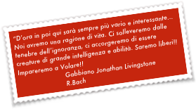 “D’ora in poi qui sarà sempre più vario e interessante...
Noi avremo una ragione di vita. Ci solleveremo dalle tenebre dell’ignoranza, ci accorgeremo di essere creature di grande intelligenza e abilità. Saremo liberi!!Impareremo a Volare!!
                        Gabbiano Jonathan Livingstone
                        R.Bach