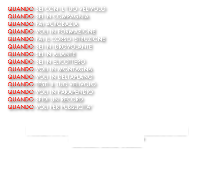 QUANDO SEI CON IL TUO VELIVOLO
QUANDO SEI IN COMPAGNIA
QUANDO FAI ACROBAZIA
QUANDO VOLI IN FORMAZIONE
QUANDO FAI IL CORSO ISTRUZIONE
QUANDO SEI IN IDROVOLANTE 
QUANDO SEI IN ALIANTE
QUANDO SEI IN ELICOTTERO
QUANDO VOLI IN MONTAGNA 
QUANDO VOLI IN DELTAPLANO
QUANDO TESTI IL TUO VELIVOLO
QUANDO VOLI IN PARAPENDIO
QUANDO SFIDI UN RECORD
QUANDO VOLI PER PUBBLICITA’


PROGETTA E REALIZZA IL TUO VIDEO AERONAUTICO
“GUARDA COME VOLI....”


 
