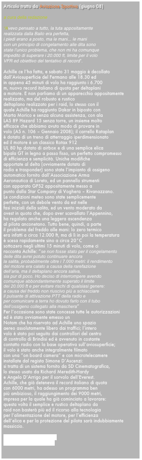 Articolo tratto da Aviazione Sportiva (giugno 08)   a cura della redazione 
“Avevo pensato a tutto, la tuta appositamente
realizzata dalla Bailo era perfetta,
i piedi erano a posto, ma le mani... le mani
con un principio di congelamento alle dita sono
state l’unico problema, che non mi ha comunque
impedito di superare i 20.000 ft, limite per il volo
VFR ed obiettivo del tentativo di record”.

Achille ce l’ha fatta, e sabato 31 maggio è decollato
dall’Aviosuperficie del Fermano alle 18.30 ed
in appena 45 minuti di volo ha raggiunto i 6.700
m, nuovo record italiano di quota per deltaplani
a motore. E non parliamo di un apparecchio appositamente
realizzato, ma del robusto e rustico
deltaplano realizzato per i raid, lo stesso con il
quale Achille ha raggiunto Dakar in biposto con
Marta Morico e senza alcuna assistenza, con ala
LAS 89 Hazard 15 senza torre, un insieme molto
efficace che abbiamo avuto modo di provare in
volo (AS n. 106 – Gennaio 2008); il carrello Rataplan
è dotato di un treno di atterraggio iperdimensionato
ed il motore è un classico Rotax 912
UL 80 hp dotato di airbox e di una semplice elica
bipala GT in legno a passo fisso, un perfetto compromesso
di efficienza e semplicità. Uniche modifiche
apportate al delta (ovviamente dotato di
radio e trasponder) sono state l’impianto di ossigeno
automatico fornito dall’Associazione Arma
Aeronautica di Loreto, ed un pannello strumenti
con apparato GPS2 appositamente messo a
punto dalla Star Company di Voghera – Rivanazzano.
Le condizioni meteo sono state semplicemente
perfette, con un debole vento da est nelle
fasi iniziali della salita, ed un vento moderato da
ovest in quota che, dopo aver scavallato l’Appennino,
ha regalato anche una leggera ascendenza
al pilota anconetano. Tutto bene, quindi, a parte
il problema del freddo alle mani: lo zero termico
era infatti a circa 12.000 ft, ma di lì in poi la temperatura
è scesa rapidamente sino a circa 20°C
sottozero negli ultimi 15 minuti di volo, come ci
racconta Achille: “se non fosse stato per il congelamento
delle dita avrei potuto continuare ancora
la salita, probabilmente oltre i 7.000 metri: il rendimento
del motore era calato a causa della rarefazione
dell’aria, ma il deltaplano ancora saliva,
sia pur di poco. Ho deciso di interrompere avendo
comunque abbondantemente superato il limite
dei 20.000 ft e per evitare rischi di qualsiasi genere:
a causa del freddo non riuscivo più a schiacciare
il pulsante di attivazione PTT della radio e
per comunicare a terra ho dovuto farlo con il tubo
dell’ossigeno collegato alla maschera”
Per l’occasione sono state concesse tutte le autorizzazioni
ed è stato ovviamente emesso un
Notam che ha riservato ad Achille uno spazio
aereo assolutamente libero dai traffici; l’intero
volo è stato poi seguito dai controllori del centro
di controllo di Brindisi ed è avvenuto in costante
contatto radio con la base operativa sull’aviosuperficie;
il volo è stato anche integralmente filmato
con una “on board camera” e con microtelecamere
installate dal regista Simone D’Ascenzi:
si tratta di un sistema fornito da SD Cinematografica,
lo stesso usato da Richard Meredith-Hardy
e Angelo D’Arrigo per il sorvolo dell’Everest.
Achille, che già deteneva il record italiano di quota
con 6000 metri, ha adesso un programma ben
più ambizioso, il raggiungimento dei 9000 metri,
impresa per la quale ha già cominciato a lavorare:
questa volta il semplice e rustico deltaplano da
raid non basterà più ed il ricorso alla tecnologia
per l’alimentazione del motore, per l’efficienza
dell’elica e per la protezione del pilota sarà indubbiamente
massiccio.

www.achillecesarano.com
www.aviazionesportiva.it

