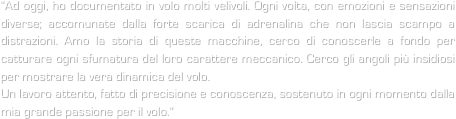 “Ad oggi, ho documentato in volo molti velivoli. Ogni volta, con emozioni e sensazioni diverse; accomunate dalla forte scarica di adrenalina che non lascia scampo a distrazioni. Amo la storia di queste macchine, cerco di conoscerle a fondo per catturare ogni sfumatura del loro carattere meccanico. Cerco gli angoli più insidiosi per mostrare la vera dinamica del volo. 
Un lavoro attento, fatto di precisione e conoscenza, sostenuto in ogni momento dalla mia grande passione per il volo.”


